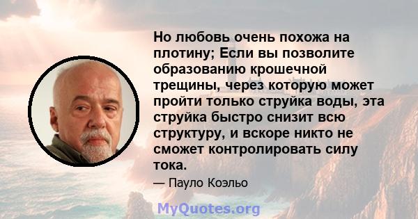 Но любовь очень похожа на плотину; Если вы позволите образованию крошечной трещины, через которую может пройти только струйка воды, эта струйка быстро снизит всю структуру, и вскоре никто не сможет контролировать силу