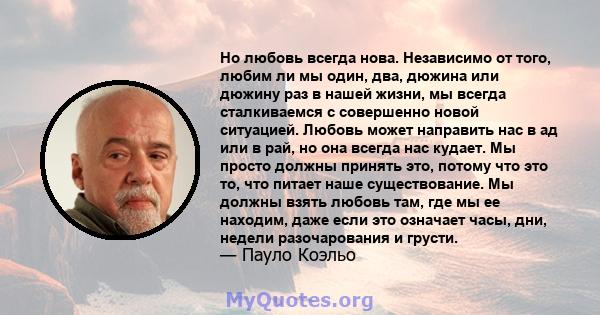 Но любовь всегда нова. Независимо от того, любим ли мы один, два, дюжина или дюжину раз в нашей жизни, мы всегда сталкиваемся с совершенно новой ситуацией. Любовь может направить нас в ад или в рай, но она всегда нас