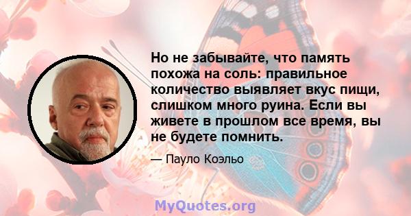 Но не забывайте, что память похожа на соль: правильное количество выявляет вкус пищи, слишком много руина. Если вы живете в прошлом все время, вы не будете помнить.