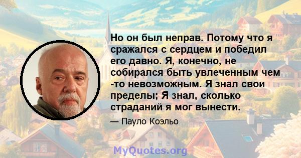 Но он был неправ. Потому что я сражался с сердцем и победил его давно. Я, конечно, не собирался быть увлеченным чем -то невозможным. Я знал свои пределы; Я знал, сколько страданий я мог вынести.