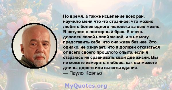 Но время, а также исцеление всех ран, научило меня что -то странное: что можно любить более одного человека за всю жизнь. Я вступил в повторный брак. Я очень доволен своей новой женой, и я не могу представить себе, что