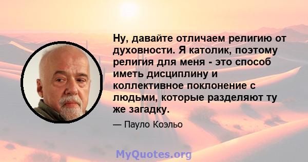 Ну, давайте отличаем религию от духовности. Я католик, поэтому религия для меня - это способ иметь дисциплину и коллективное поклонение с людьми, которые разделяют ту же загадку.