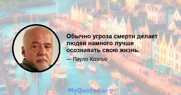 Обычно угроза смерти делает людей намного лучше осознавать свою жизнь.