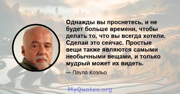 Однажды вы проснетесь, и не будет больше времени, чтобы делать то, что вы всегда хотели. Сделай это сейчас. Простые вещи также являются самыми необычными вещами, и только мудрый может их видеть.