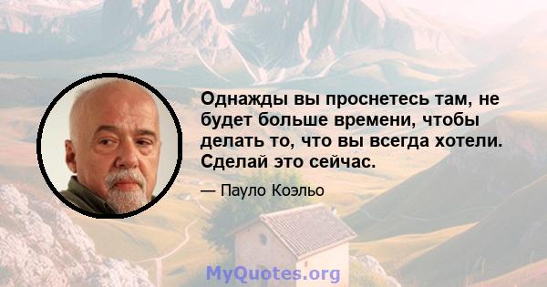 Однажды вы проснетесь там, не будет больше времени, чтобы делать то, что вы всегда хотели. Сделай это сейчас.