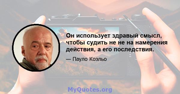 Он использует здравый смысл, чтобы судить не не на намерения действия, а его последствия.