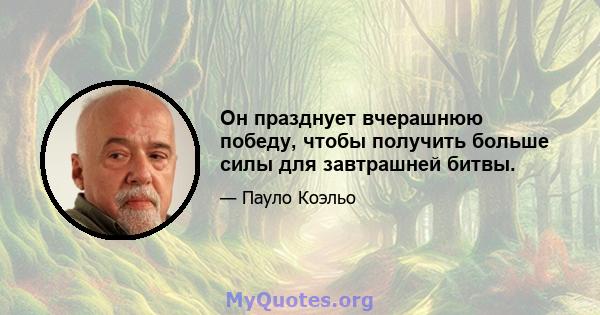 Он празднует вчерашнюю победу, чтобы получить больше силы для завтрашней битвы.