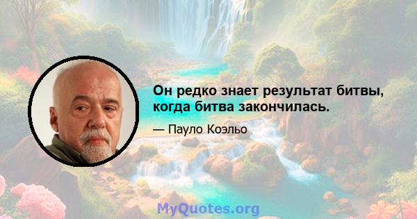 Он редко знает результат битвы, когда битва закончилась.