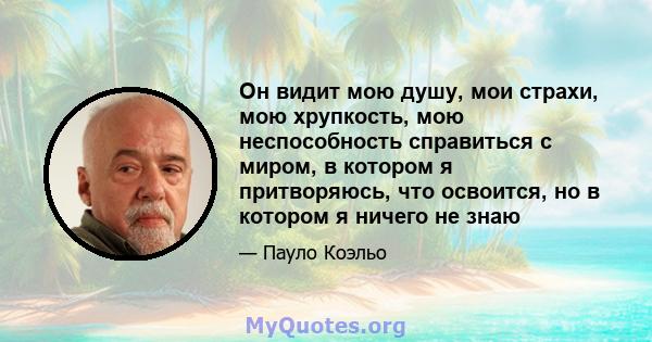 Он видит мою душу, мои страхи, мою хрупкость, мою неспособность справиться с миром, в котором я притворяюсь, что освоится, но в котором я ничего не знаю