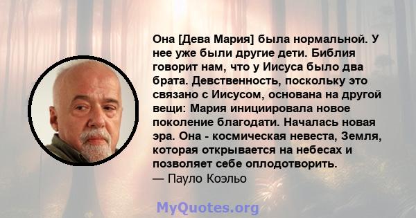 Она [Дева Мария] была нормальной. У нее уже были другие дети. Библия говорит нам, что у Иисуса было два брата. Девственность, поскольку это связано с Иисусом, основана на другой вещи: Мария инициировала новое поколение