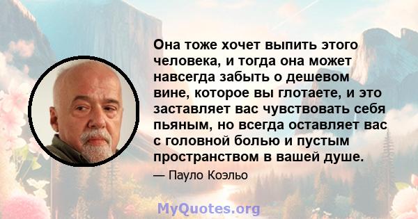 Она тоже хочет выпить этого человека, и тогда она может навсегда забыть о дешевом вине, которое вы глотаете, и это заставляет вас чувствовать себя пьяным, но всегда оставляет вас с головной болью и пустым пространством