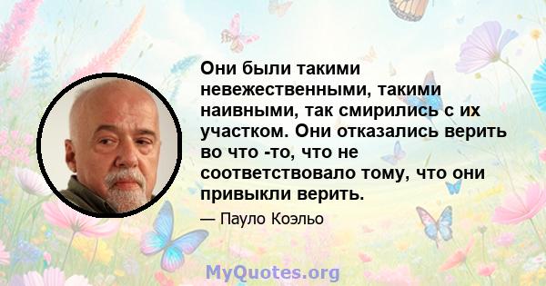 Они были такими невежественными, такими наивными, так смирились с их участком. Они отказались верить во что -то, что не соответствовало тому, что они привыкли верить.