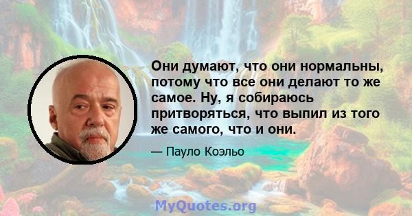 Они думают, что они нормальны, потому что все они делают то же самое. Ну, я собираюсь притворяться, что выпил из того же самого, что и они.