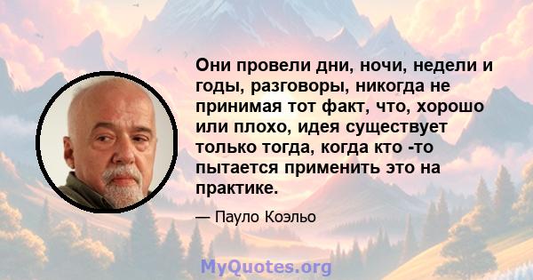 Они провели дни, ночи, недели и годы, разговоры, никогда не принимая тот факт, что, хорошо или плохо, идея существует только тогда, когда кто -то пытается применить это на практике.