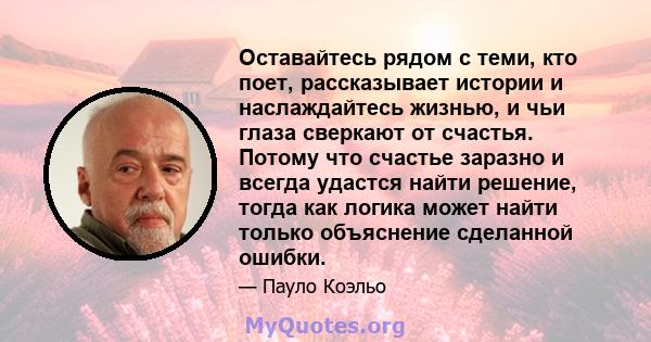 Оставайтесь рядом с теми, кто поет, рассказывает истории и наслаждайтесь жизнью, и чьи глаза сверкают от счастья. Потому что счастье заразно и всегда удастся найти решение, тогда как логика может найти только объяснение 