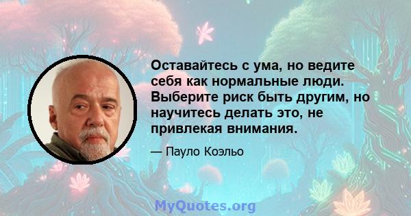 Оставайтесь с ума, но ведите себя как нормальные люди. Выберите риск быть другим, но научитесь делать это, не привлекая внимания.