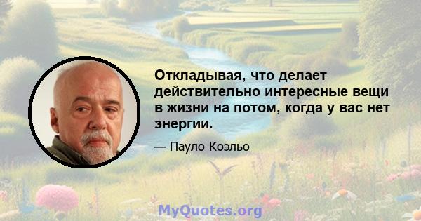 Откладывая, что делает действительно интересные вещи в жизни на потом, когда у вас нет энергии.