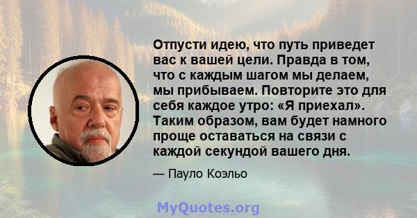 Отпусти идею, что путь приведет вас к вашей цели. Правда в том, что с каждым шагом мы делаем, мы прибываем. Повторите это для себя каждое утро: «Я приехал». Таким образом, вам будет намного проще оставаться на связи с