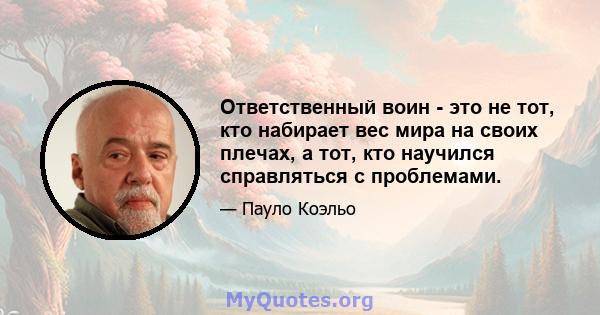 Ответственный воин - это не тот, кто набирает вес мира на своих плечах, а тот, кто научился справляться с проблемами.