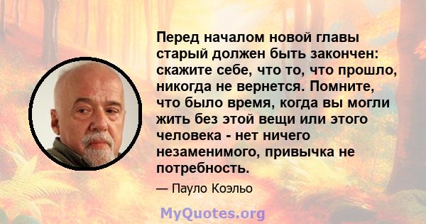 Перед началом новой главы старый должен быть закончен: скажите себе, что то, что прошло, никогда не вернется. Помните, что было время, когда вы могли жить без этой вещи или этого человека - нет ничего незаменимого,