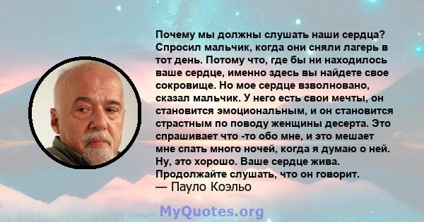 Почему мы должны слушать наши сердца? Спросил мальчик, когда они сняли лагерь в тот день. Потому что, где бы ни находилось ваше сердце, именно здесь вы найдете свое сокровище. Но мое сердце взволновано, сказал мальчик.