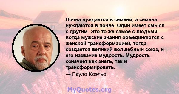 Почва нуждается в семени, а семена нуждаются в почве. Один имеет смысл с другим. Это то же самое с людьми. Когда мужские знания объединяются с женской трансформацией, тогда создается великий волшебный союз, и его