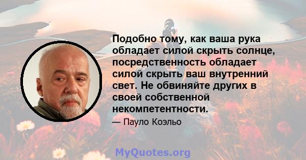 Подобно тому, как ваша рука обладает силой скрыть солнце, посредственность обладает силой скрыть ваш внутренний свет. Не обвиняйте других в своей собственной некомпетентности.