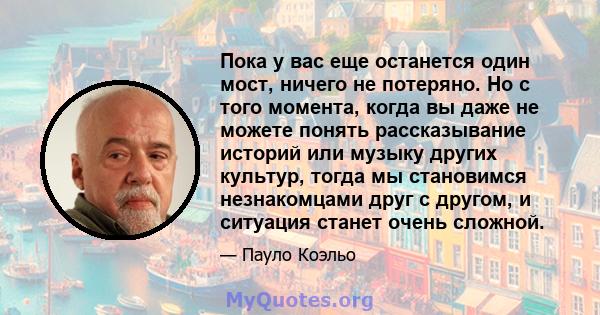 Пока у вас еще останется один мост, ничего не потеряно. Но с того момента, когда вы даже не можете понять рассказывание историй или музыку других культур, тогда мы становимся незнакомцами друг с другом, и ситуация