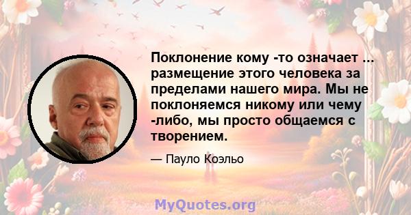 Поклонение кому -то означает ... размещение этого человека за пределами нашего мира. Мы не поклоняемся никому или чему -либо, мы просто общаемся с творением.