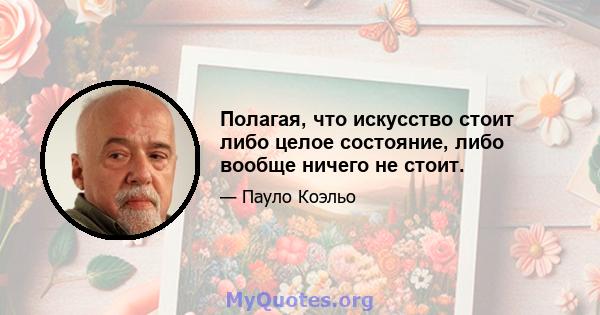 Полагая, что искусство стоит либо целое состояние, либо вообще ничего не стоит.