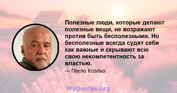 Полезные люди, которые делают полезные вещи, не возражают против быть бесполезными. Но бесполезные всегда судят себя как важные и скрывают всю свою некомпетентность за властью.