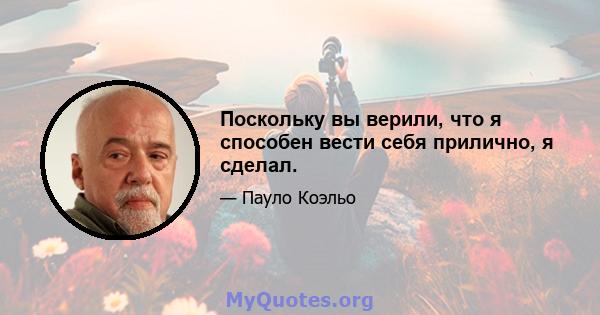 Поскольку вы верили, что я способен вести себя прилично, я сделал.