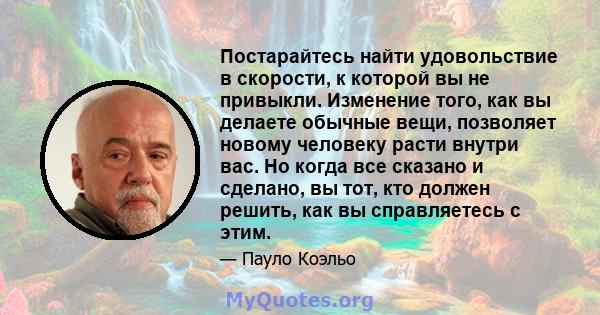 Постарайтесь найти удовольствие в скорости, к которой вы не привыкли. Изменение того, как вы делаете обычные вещи, позволяет новому человеку расти внутри вас. Но когда все сказано и сделано, вы тот, кто должен решить,