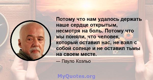 Потому что нам удалось держать наше сердце открытым, несмотря на боль. Потому что мы поняли, что человек, который оставил нас, не взял с собой солнце и не оставил тьмы на своем месте.