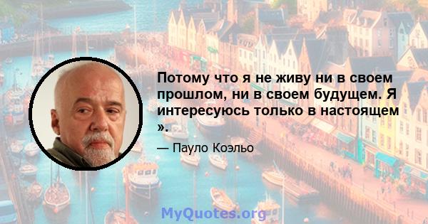 Потому что я не живу ни в своем прошлом, ни в своем будущем. Я интересуюсь только в настоящем ».