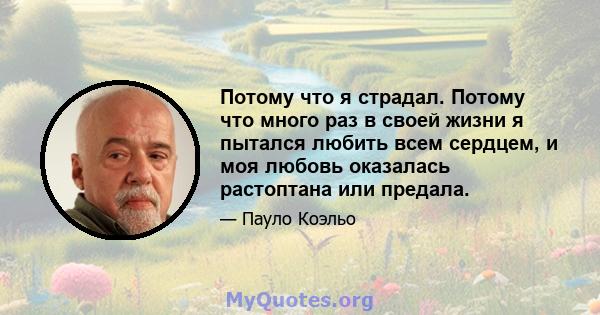 Потому что я страдал. Потому что много раз в своей жизни я пытался любить всем сердцем, и моя любовь оказалась растоптана или предала.