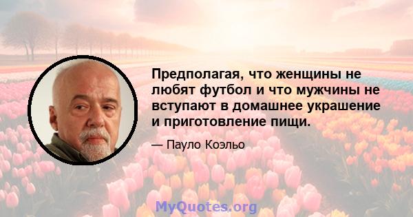 Предполагая, что женщины не любят футбол и что мужчины не вступают в домашнее украшение и приготовление пищи.