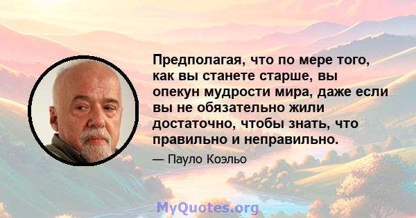 Предполагая, что по мере того, как вы станете старше, вы опекун мудрости мира, даже если вы не обязательно жили достаточно, чтобы знать, что правильно и неправильно.