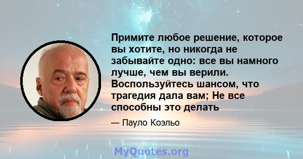 Примите любое решение, которое вы хотите, но никогда не забывайте одно: все вы намного лучше, чем вы верили. Воспользуйтесь шансом, что трагедия дала вам; Не все способны это делать