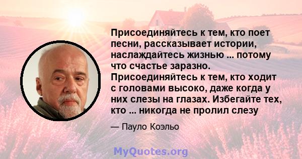 Присоединяйтесь к тем, кто поет песни, рассказывает истории, наслаждайтесь жизнью ... потому что счастье заразно. Присоединяйтесь к тем, кто ходит с головами высоко, даже когда у них слезы на глазах. Избегайте тех, кто