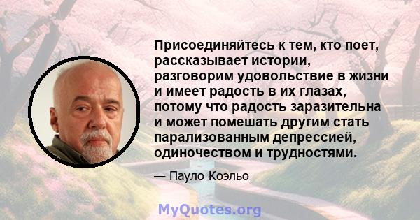 Присоединяйтесь к тем, кто поет, рассказывает истории, разговорим удовольствие в жизни и имеет радость в их глазах, потому что радость заразительна и может помешать другим стать парализованным депрессией, одиночеством и 