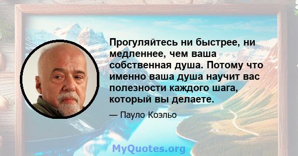 Прогуляйтесь ни быстрее, ни медленнее, чем ваша собственная душа. Потому что именно ваша душа научит вас полезности каждого шага, который вы делаете.