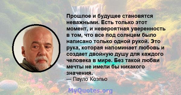 Прошлое и будущее становятся неважными. Есть только этот момент, и невероятная уверенность в том, что все под солнцем было написано только одной рукой. Это рука, которая напоминает любовь и создает двойную душу для