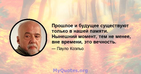 Прошлое и будущее существуют только в нашей памяти. Нынешний момент, тем не менее, вне времени, это вечность.