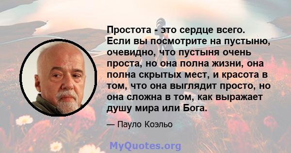 Простота - это сердце всего. Если вы посмотрите на пустыню, очевидно, что пустыня очень проста, но она полна жизни, она полна скрытых мест, и красота в том, что она выглядит просто, но она сложна в том, как выражает