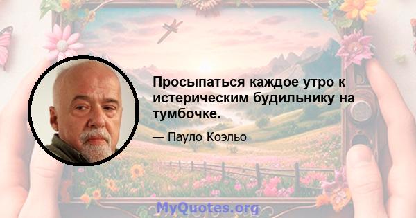 Просыпаться каждое утро к истерическим будильнику на тумбочке.