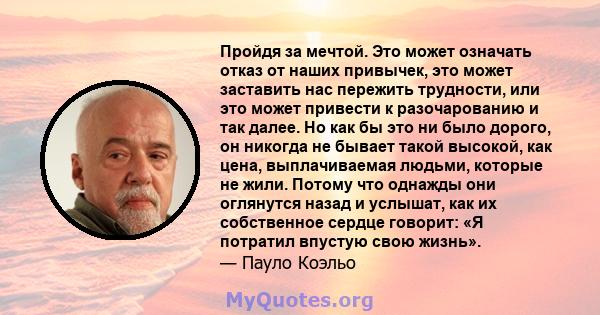 Пройдя за мечтой. Это может означать отказ от наших привычек, это может заставить нас пережить трудности, или это может привести к разочарованию и так далее. Но как бы это ни было дорого, он никогда не бывает такой