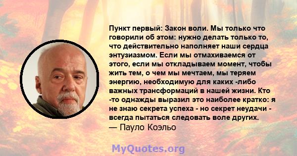 Пункт первый: Закон воли. Мы только что говорили об этом: нужно делать только то, что действительно наполняет наши сердца энтузиазмом. Если мы отмахиваемся от этого, если мы откладываем момент, чтобы жить тем, о чем мы