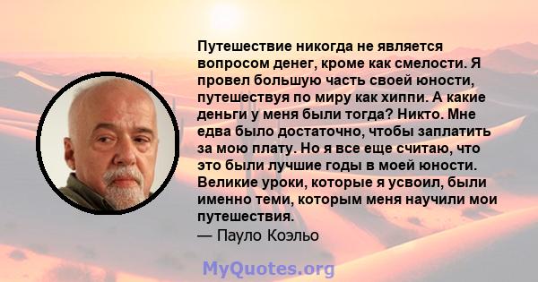 Путешествие никогда не является вопросом денег, кроме как смелости. Я провел большую часть своей юности, путешествуя по миру как хиппи. А какие деньги у меня были тогда? Никто. Мне едва было достаточно, чтобы заплатить