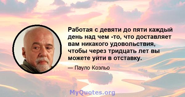 Работая с девяти до пяти каждый день над чем -то, что доставляет вам никакого удовольствия, чтобы через тридцать лет вы можете уйти в отставку.